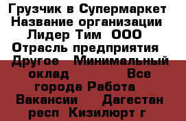 Грузчик в Супермаркет › Название организации ­ Лидер Тим, ООО › Отрасль предприятия ­ Другое › Минимальный оклад ­ 19 000 - Все города Работа » Вакансии   . Дагестан респ.,Кизилюрт г.